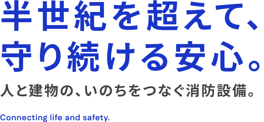半世紀を超えて、守り続ける安心。人と建物の、いのちをつなぐ消防設備。Connecting life and safety.